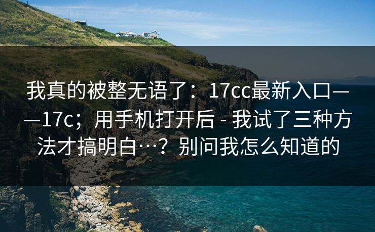 我真的被整无语了：17cc最新入口——17c；用手机打开后 - 我试了三种方法才搞明白…？别问我怎么知道的  第1张