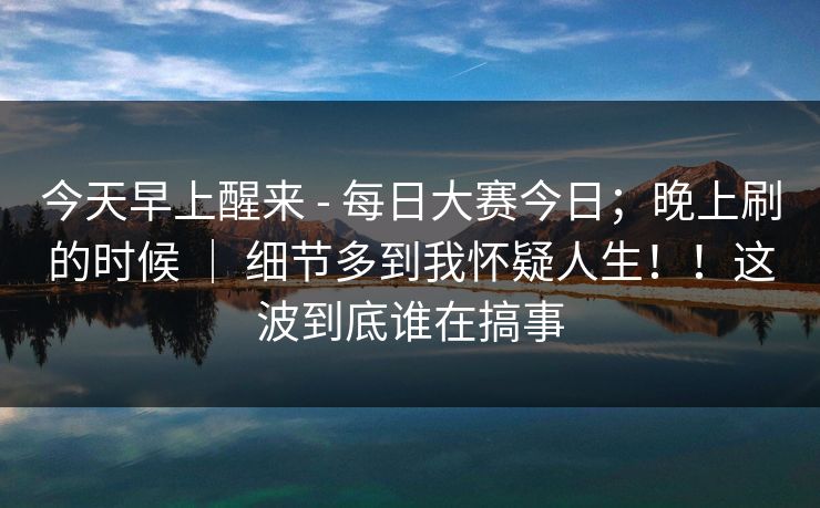 今天早上醒来 - 每日大赛今日；晚上刷的时候 ｜ 细节多到我怀疑人生！！这波到底谁在搞事