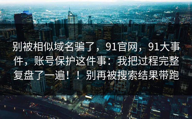 别被相似域名骗了，91官网，91大事件，账号保护这件事：我把过程完整复盘了一遍！！别再被搜索结果带跑