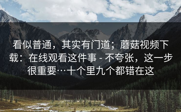 看似普通，其实有门道；蘑菇视频下载：在线观看这件事 - 不夸张，这一步很重要…十个里九个都错在这