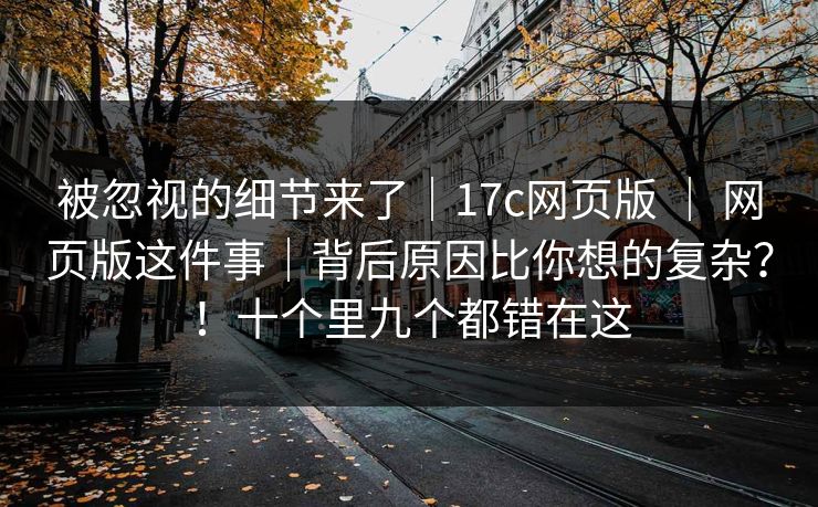 被忽视的细节来了｜17c网页版 ｜ 网页版这件事｜背后原因比你想的复杂？！十个里九个都错在这