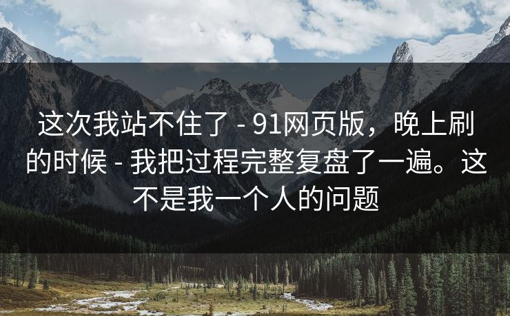这次我站不住了 - 91网页版，晚上刷的时候 - 我把过程完整复盘了一遍。这不是我一个人的问题