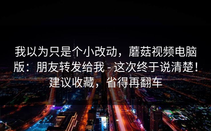 我以为只是个小改动，蘑菇视频电脑版：朋友转发给我 - 这次终于说清楚！建议收藏，省得再翻车