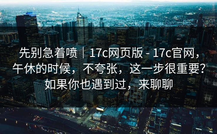 先别急着喷｜17c网页版 - 17c官网，午休的时候，不夸张，这一步很重要？如果你也遇到过，来聊聊  第2张