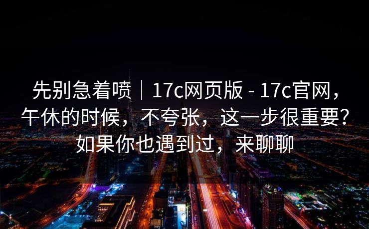 先别急着喷｜17c网页版 - 17c官网，午休的时候，不夸张，这一步很重要？如果你也遇到过，来聊聊  第1张