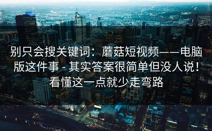 别只会搜关键词：蘑菇短视频——电脑版这件事 - 其实答案很简单但没人说！看懂这一点就少走弯路  第1张