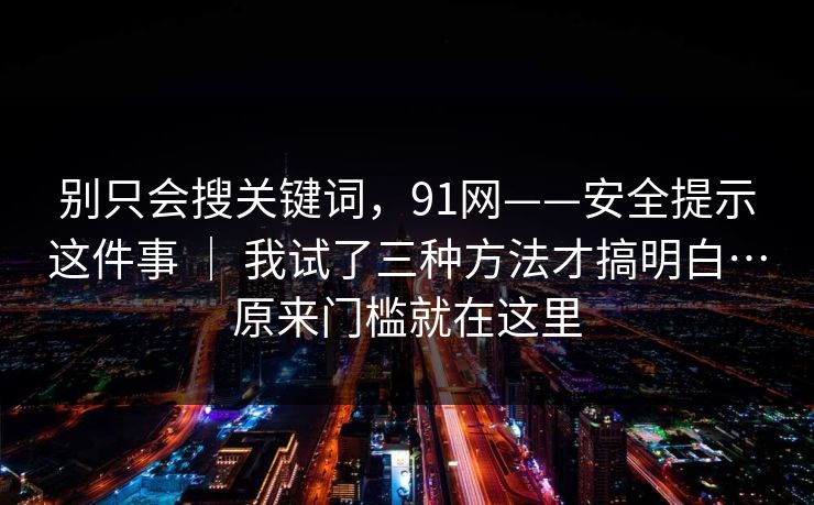 别只会搜关键词，91网——安全提示这件事 ｜ 我试了三种方法才搞明白…原来门槛就在这里  第1张