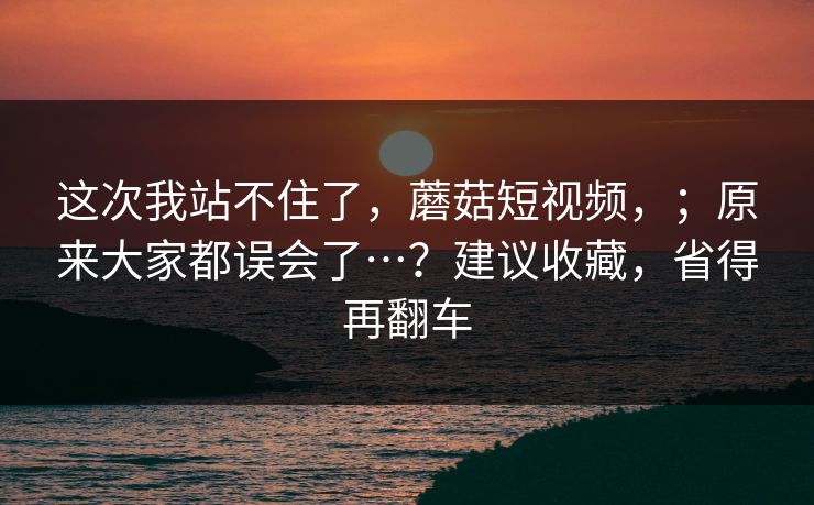 这次我站不住了，蘑菇短视频，；原来大家都误会了…？建议收藏，省得再翻车  第1张
