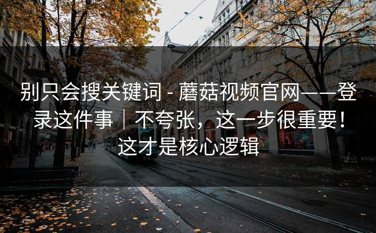 别只会搜关键词 - 蘑菇视频官网——登录这件事｜不夸张，这一步很重要！这才是核心逻辑  第1张