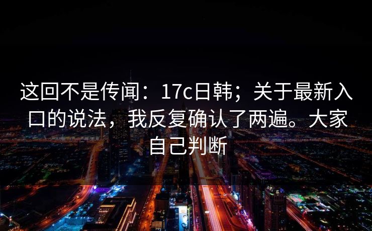 这回不是传闻:17c日韩;关于最新入口的说法,我反复确认了两遍。大家自己判断 第1张 这回不是传闻:17c日韩;关于最新入口的说法,我反复确认了两遍。大家自己判断 第1张