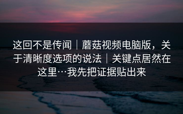 这回不是传闻|蘑菇视频电脑版,关于清晰度选项的说法|关键点居然在这里…我先把证据贴出来 第1张 这回不是传闻|蘑菇视频电脑版,关于清晰度选项的说法|关键点居然在这里…我先把证据贴出来 第1张