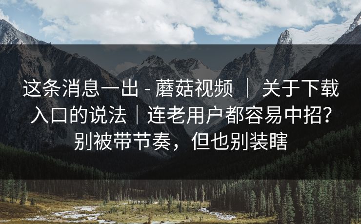 这条消息一出 - 蘑菇视频 | 关于下载入口的说法|连老用户都容易中招?别被带节奏,但也别装瞎 第1张 这条消息一出 - 蘑菇视频 | 关于下载入口的说法|连老用户都容易中招?别被带节奏,但也别装瞎 第1张