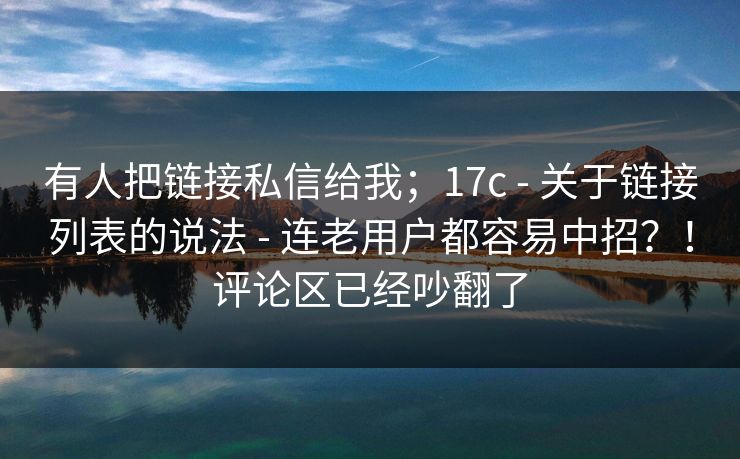 有人把链接私信给我;17c - 关于链接列表的说法 连老用户都容易中招?!评论区已经吵翻了 第1张 有人把链接私信给我;17c - 关于链接列表的说法 连老用户都容易中招?!评论区已经吵翻了 第1张