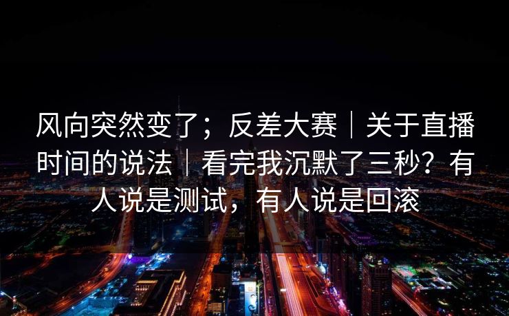 风向突然变了；反差大赛｜关于直播时间的说法｜看完我沉默了三秒？有人说是测试，有人说是回滚  第1张