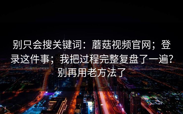 别只会搜关键词:蘑菇视频官网;登录这件事;我把过程完整复盘了一遍?别再用老方法了 第1张 别只会搜关键词:蘑菇视频官网;登录这件事;我把过程完整复盘了一遍?别再用老方法了 第1张