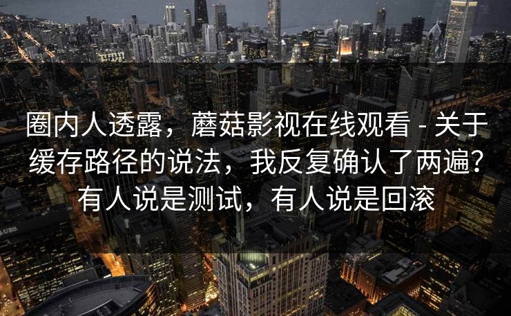圈内人透露，蘑菇影视在线观看 - 关于缓存路径的说法，我反复确认了两遍？有人说是测试，有人说是回滚  第1张