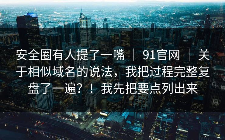 安全圈有人提了一嘴 ｜ 91官网 关于相似域名的说法，我把过程完整复盘了一遍？！我先把要点列出来  第1张