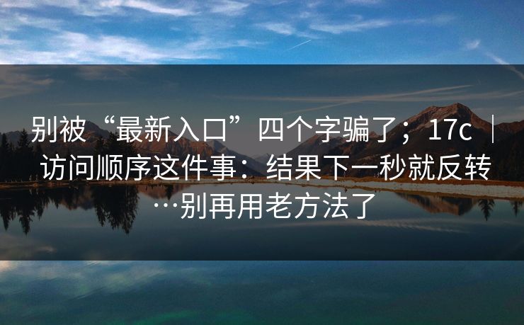 别被“最新入口”四个字骗了;17c | 访问顺序这件事:结果下一秒就反转…别再用老方法了 第1张 别被“最新入口”四个字骗了;17c | 访问顺序这件事:结果下一秒就反转…别再用老方法了 第1张