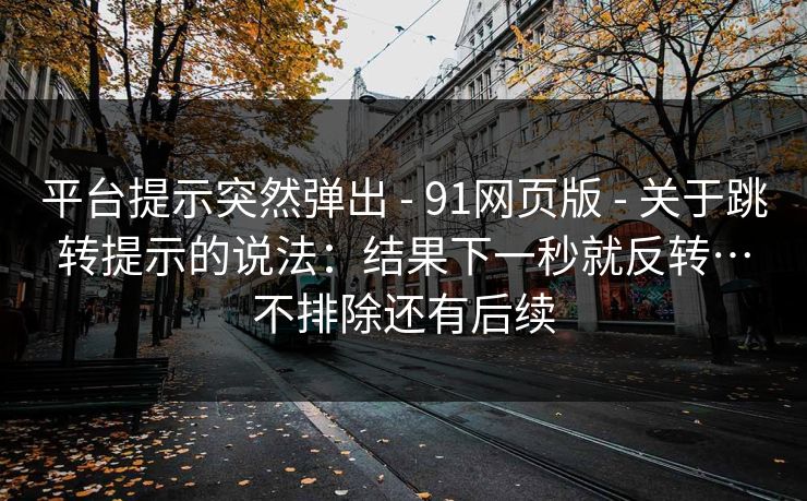 平台提示突然弹出 - 91网页版 关于跳转提示的说法:结果下一秒就反转…不排除还有后续 第1张 平台提示突然弹出 - 91网页版 关于跳转提示的说法:结果下一秒就反转…不排除还有后续 第1张