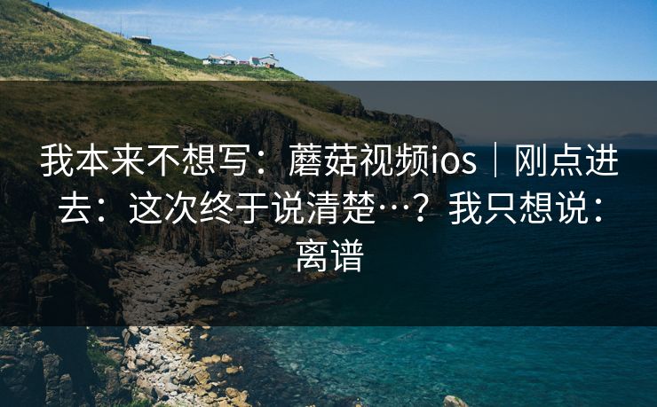 我本来不想写:蘑菇视频ios|刚点进去:这次终于说清楚…?我只想说:离谱 第1张 我本来不想写:蘑菇视频ios|刚点进去:这次终于说清楚…?我只想说:离谱 第1张