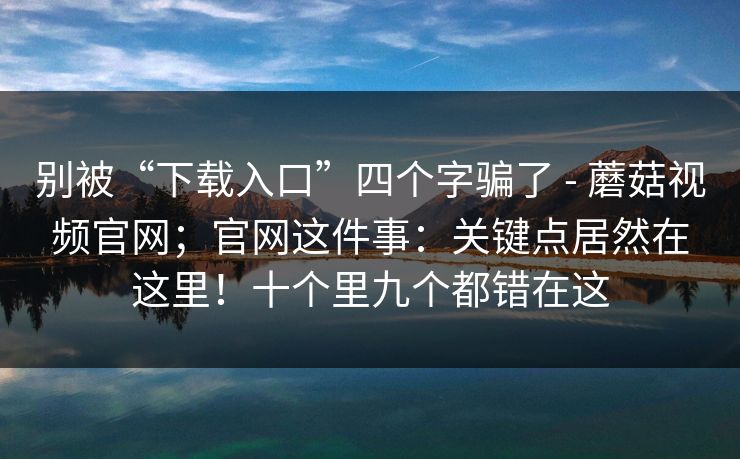 别被“下载入口”四个字骗了 - 蘑菇视频官网；官网这件事：关键点居然在这里！十个里九个都错在这  第1张