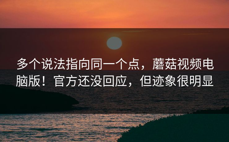 多个说法指向同一个点，蘑菇视频电脑版！官方还没回应，但迹象很明显  第1张