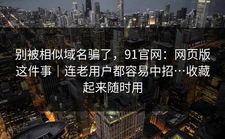 别被相似域名骗了，91官网：网页版这件事｜连老用户都容易中招…收藏起来随时用  第1张
