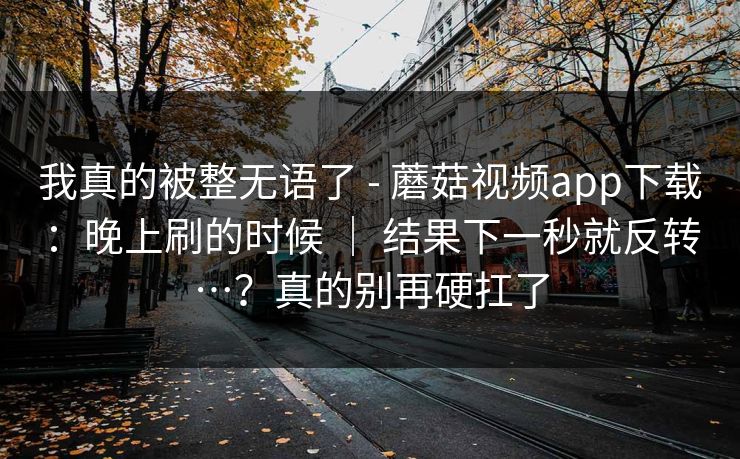 我真的被整无语了 - 蘑菇视频app下载:晚上刷的时候 | 结果下一秒就反转…?真的别再硬扛了 第1张 我真的被整无语了 - 蘑菇视频app下载:晚上刷的时候 | 结果下一秒就反转…?真的别再硬扛了 第1张