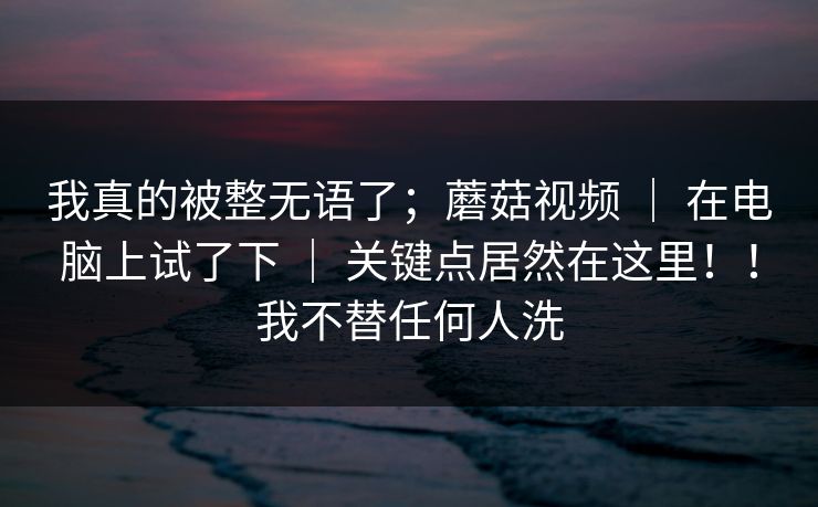 我真的被整无语了；蘑菇视频 ｜ 在电脑上试了下 关键点居然在这里！！我不替任何人洗  第1张