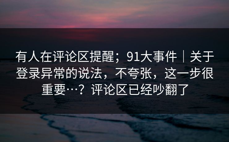 有人在评论区提醒;91大事件|关于登录异常的说法,不夸张,这一步很重要…?评论区已经吵翻了 有人在评论区提醒;91大事件|关于登录异常的说法,不夸张,这一步很重要…?评论区已经吵翻了