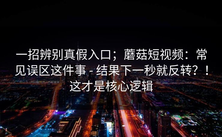一招辨别真假入口；蘑菇短视频：常见误区这件事 - 结果下一秒就反转？！这才是核心逻辑
