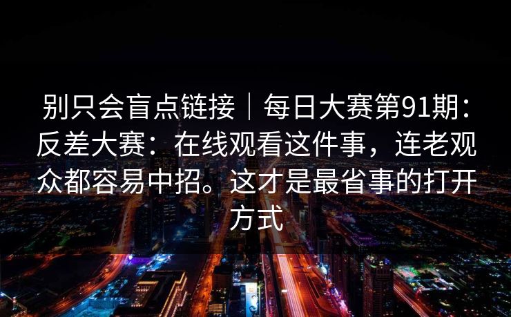 别只会盲点链接｜每日大赛第91期：反差大赛：在线观看这件事，连老观众都容易中招。这才是最省事的打开方式  第1张