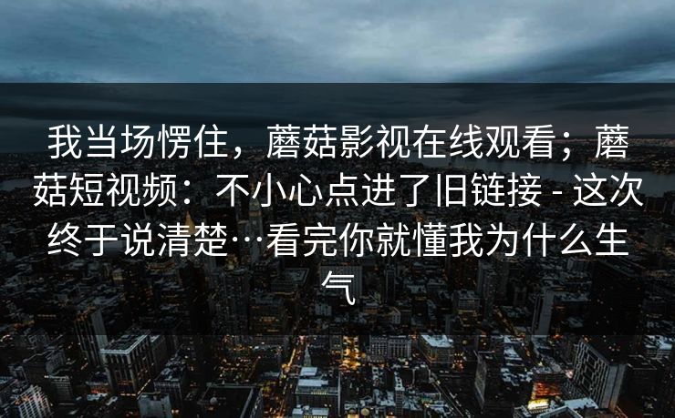 我当场愣住,蘑菇影视在线观看;蘑菇短视频:不小心点进了旧链接 - 这次终于说清楚…看完你就懂我为什么生气 第1张 我当场愣住,蘑菇影视在线观看;蘑菇短视频:不小心点进了旧链接 - 这次终于说清楚…看完你就懂我为什么生气 第1张
