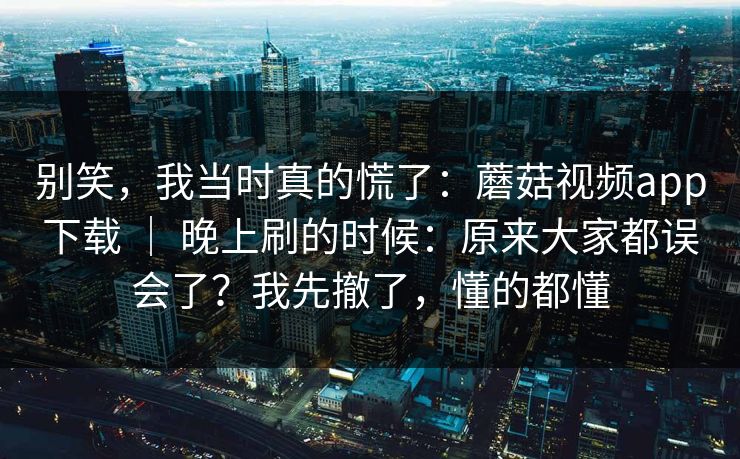别笑，我当时真的慌了：蘑菇视频app下载 ｜ 晚上刷的时候：原来大家都误会了？我先撤了，懂的都懂  第1张
