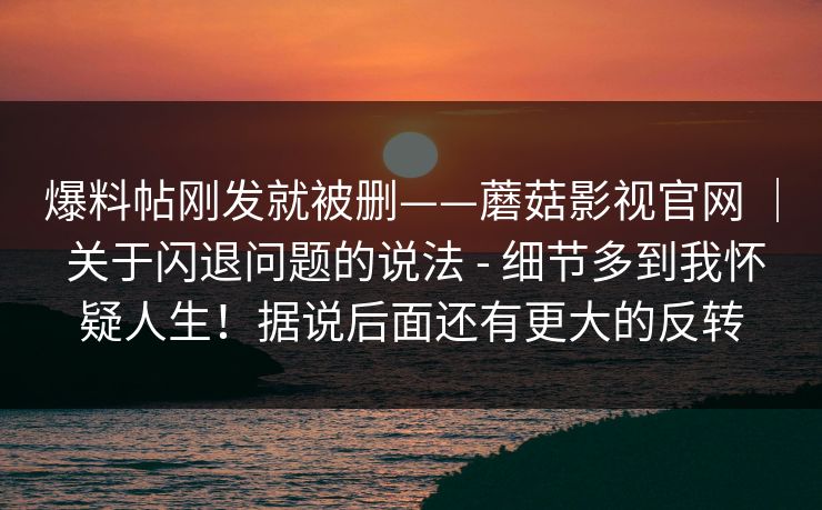 爆料帖刚发就被删——蘑菇影视官网 ｜ 关于闪退问题的说法 - 细节多到我怀疑人生！据说后面还有更大的反转  第1张