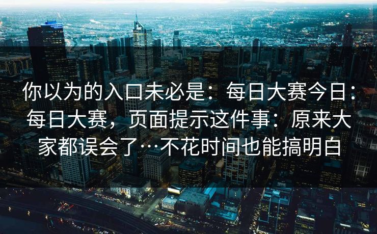 你以为的入口未必是:每日大赛今日:每日大赛,页面提示这件事:原来大家都误会了…不花时间也能搞明白 第1张 你以为的入口未必是:每日大赛今日:每日大赛,页面提示这件事:原来大家都误会了…不花时间也能搞明白 第1张