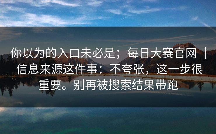 你以为的入口未必是;每日大赛官网 | 信息来源这件事:不夸张,这一步很重要。别再被搜索结果带跑 第1张 你以为的入口未必是;每日大赛官网 | 信息来源这件事:不夸张,这一步很重要。别再被搜索结果带跑 第1张
