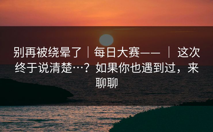 别再被绕晕了｜每日大赛—— ｜ 这次终于说清楚…？如果你也遇到过，来聊聊