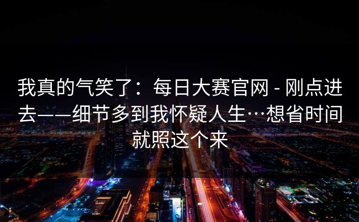 我真的气笑了：每日大赛官网 - 刚点进去——细节多到我怀疑人生…想省时间就照这个来