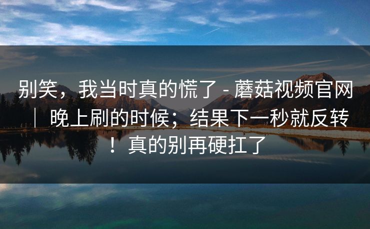 别笑，我当时真的慌了 - 蘑菇视频官网 ｜ 晚上刷的时候；结果下一秒就反转！真的别再硬扛了  第1张