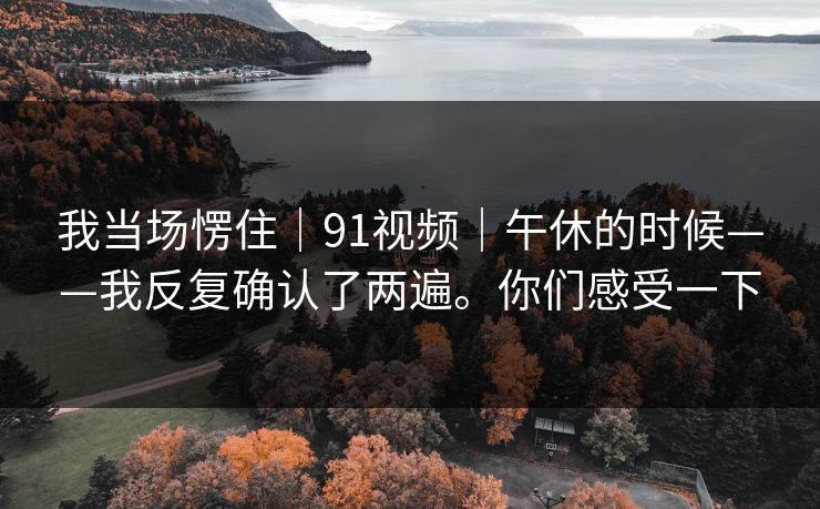 我当场愣住｜91视频｜午休的时候——我反复确认了两遍。你们感受一下  第1张