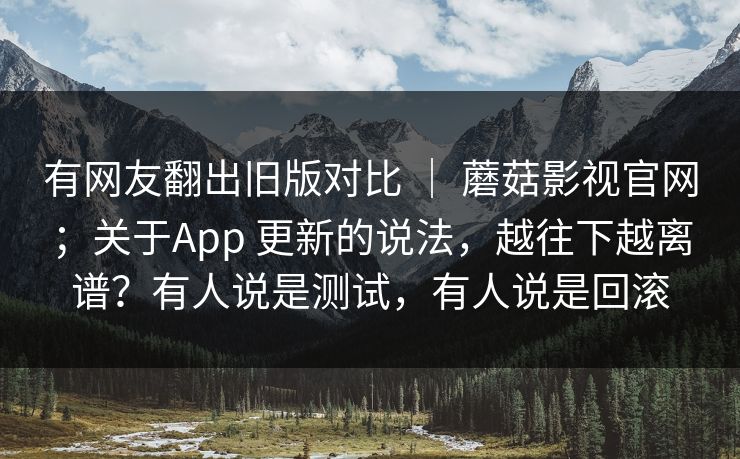 有网友翻出旧版对比 ｜ 蘑菇影视官网；关于App 更新的说法，越往下越离谱？有人说是测试，有人说是回滚