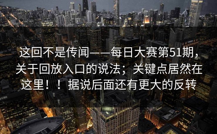 这回不是传闻——每日大赛第51期，关于回放入口的说法；关键点居然在这里！！据说后面还有更大的反转