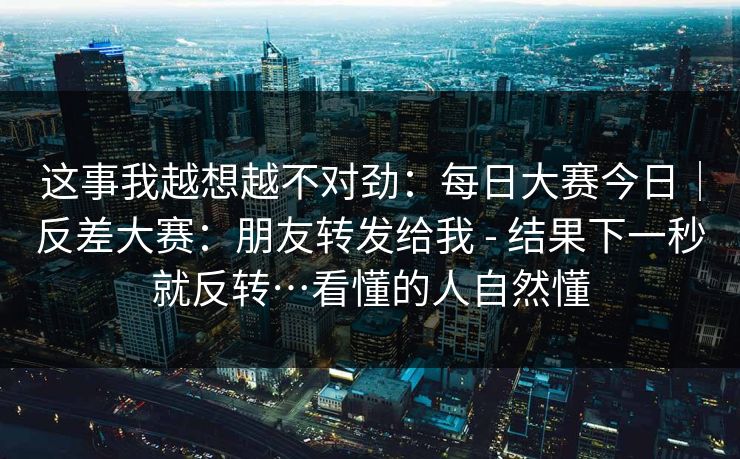 这事我越想越不对劲：每日大赛今日｜反差大赛：朋友转发给我 - 结果下一秒就反转…看懂的人自然懂