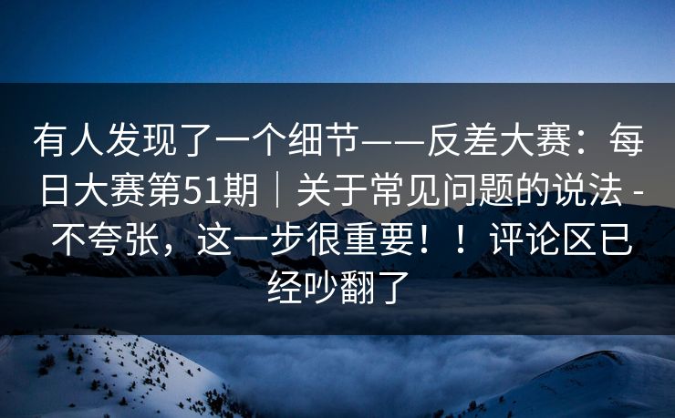 有人发现了一个细节——反差大赛：每日大赛第51期｜关于常见问题的说法 - 不夸张，这一步很重要！！评论区已经吵翻了