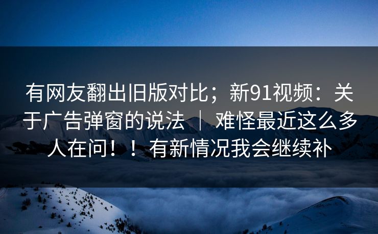 有网友翻出旧版对比；新91视频：关于广告弹窗的说法 ｜ 难怪最近这么多人在问！！有新情况我会继续补