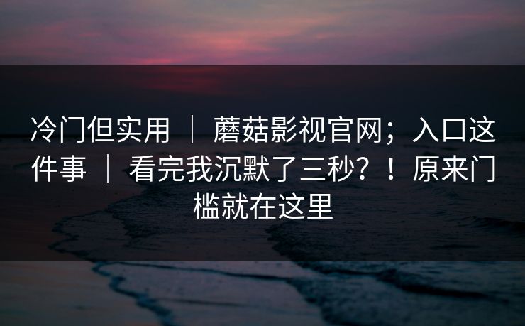 冷门但实用 | 蘑菇影视官网;入口这件事 | 看完我沉默了三秒?!原来门槛就在这里 冷门但实用 | 蘑菇影视官网;入口这件事 | 看完我沉默了三秒?!原来门槛就在这里