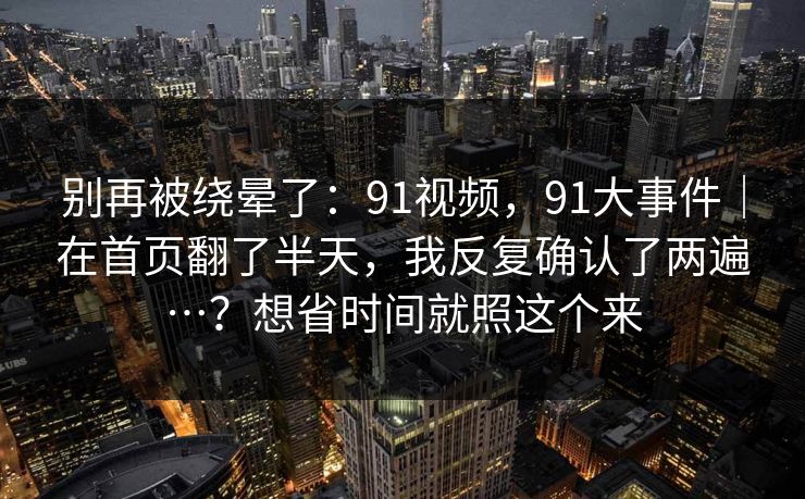 别再被绕晕了：91视频，91大事件｜在首页翻了半天，我反复确认了两遍…？想省时间就照这个来