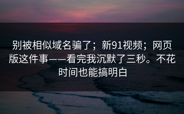 别被相似域名骗了；新91视频；网页版这件事——看完我沉默了三秒。不花时间也能搞明白