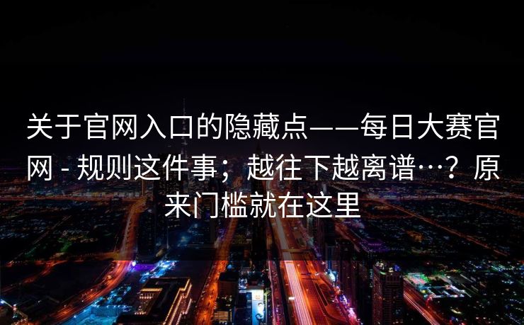 关于官网入口的隐藏点——每日大赛官网 - 规则这件事；越往下越离谱…？原来门槛就在这里